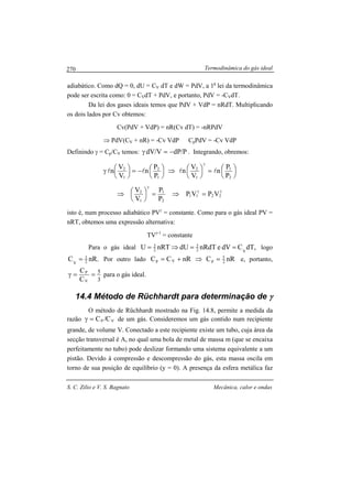 Termodinâmica do gás ideal
S. C. Zilio e V. S. Bagnato Mecânica, calor e ondas
270
adiabático. Como dQ = 0, dU = CV dT e dW = PdV, a 1a
lei da termodinâmica
pode ser escrita como: 0 = CVdT + PdV, e portanto, PdV = -CVdT.
Da lei dos gases ideais temos que PdV + VdP = nRdT. Multiplicando
os dois lados por Cv obtemos:
Cv(PdV + VdP) = nR(Cv dT) = -nRPdV
⇒ PdV(CV + nR) = -Cv VdP CpPdV = -Cv VdP
Definindo γ = Cp/CV temos: P/dPV/dV −=γ . Integrando, obremos:





=




⇒




−=




γ
γ
2
1
1
2
1
2
1
2
P
P
n
V
V
n
P
P
n
V
V
n llll
γγ
γ
=⇒=



⇒ 2211
2
1
1
2
VPVP
P
P
V
V
isto é, num processo adiabático PVγ
= constante. Como para o gás ideal PV =
nRT, obtemos uma expressão alternativa:
TVγ-1
= constante
Para o gás ideal ,dTCdVenRdTdUnRTU V2
3
2
3
==⇒= logo
.nRC 2
3
V
= Por outro lado nRCnRCC 2
5
pVp =⇒+= e, portanto,
3
5
V
P
C
C
==γ para o gás ideal.
14.4 Método de Rüchhardt para determinação de γγγγ
O método de Rüchhardt mostrado na Fig. 14.8, permite a medida da
razão VP C/C=γ de um gás. Consideremos um gás contido num recipiente
grande, de volume V. Conectado a este recipiente existe um tubo, cuja área da
secção transversal é A, no qual uma bola de metal de massa m (que se encaixa
perfeitamente no tubo) pode deslizar formando uma sistema equivalente a um
pistão. Devido à compressão e descompressão do gás, esta massa oscila em
torno de sua posição de equilíbrio (y = 0). A presença da esfera metálica faz
 
