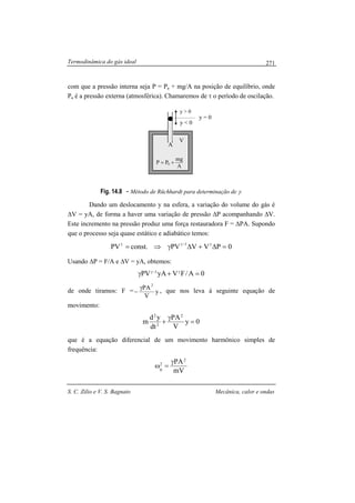Termodinâmica do gás ideal
S. C. Zilio e V. S. Bagnato Mecânica, calor e ondas
271
com que a pressão interna seja P = Pa + mg/A na posição de equilíbrio, onde
Pa é a pressão externa (atmosférica). Chamaremos de τ o período de oscilação.
Fig. 14.8 - Método de Rüchhardt para determinação de γ.
Dando um deslocamento y na esfera, a variação do volume do gás é
∆V = yA, de forma a haver uma variação de pressão ∆P acompanhando ∆V.
Este incremento na pressão produz uma força restauradora F = ∆PA. Supondo
que o processo seja quase estático e adiabático temos:
0PVVPVconst.PV 1
=∆+∆γ⇒= γ−γγ
Usando ∆P = F/A e ∆V = yA, obtemos:
0A/FVyAPV 1
=+γ γ−γ
de onde tiramos: F = y
V
PA2
γ
− , que nos leva à seguinte equação de
movimento:
0y
V
PA
dt
yd
m
2
2
2
=
γ
+
que é a equação diferencial de um movimento harmônico simples de
frequência:
mV
PA2
2
0
γ
=ω
y = 0
y > 0
A
mg
PP 0 +=
y < 0
V
A
 