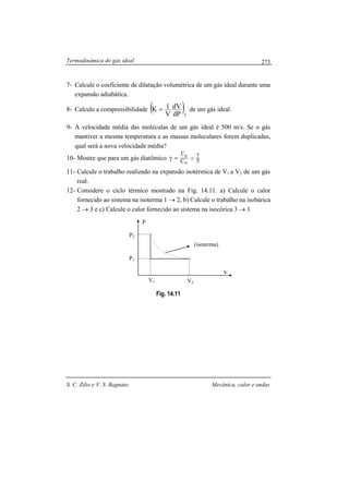Termodinâmica do gás ideal
S. C. Zilio e V. S. Bagnato Mecânica, calor e ondas
273
7- Calcule o coeficiente de dilatação volumétrica de um gás ideal durante uma
expansão adiabátíca.
8- Calcule a compressibilidade ( )TdP
dV
V
1K = de um gás ideal.
9- A velocidade média das moléculas de um gás ideal é 500 m/s. Se o gás
mantiver a mesma temperatura e as massas moleculares forem duplicadas,
qual será a nova velocidade média?
10- Mostre que para um gás diatômico 5
7
C
C
V
p
==γ
11- Calcule o trabalho realizado na expansão isotérmica de V1 a V2 de um gás
real.
12- Considere o ciclo térmico mostrado na Fig. 14.11. a) Calcule o calor
fornecido ao sistema na isoterma 1 → 2, b) Calcule o trabalho na isobárica
2 → 3 e c) Calcule o calor fornecido ao sistema na isocórica 3 → 1
Fig. 14.11
isotrma
V2V1
(isoterma)
P
v
P1
P2
 