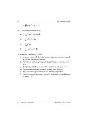 S. C. Zilio e V. S. Bagnato Mecânica, calor e ondas
24 Um pouco de cálculo
c) I = ( )dxx8x15 210
∫ +−
19 – Calcule as integrais definidas:
a) I = ( )∫
π
+
0
dxxcosxsen3
b) I = dx)x25(
1
1
2
∫−
+
c) I = ∫
1
0
x2
dxe
d) I = ∫
π
4
0
dxxcosxsen
20 - Considere a parábola y = 2x2
+x-3.
a) Usando o conceito de derivada, encontre a posição x0 que corresponde
ao extremo (máximo ou mínimo);
b) Substituta o valor de x0 na equação da parábola para encontrar o valor
de y0;
c) Complete quadrados para encontrar os pontos do vértice, x0 e y0;
d) Encontre os pontos para os quais a parábola cruza o eixo x;
e) Faça um esboço (gráfico com poucos detalhes) da parábola;
f) Usando integração, encontre a área sob a parábola compreendida entre
os pontos 1 e 2.
 