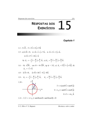 Respostas dos exercícios
S. C. Zilio e V. S. Bagnato Mecânica, calor e ondas
275
Capítulo 1
1.1 – 5 2 , kˆ5jˆ4iˆ3r ++=
r
1.5 – a) 4b.a =
rr
, kˆ7jˆiˆba ++=+
rr
, kˆjˆ5iˆ3ba +−=−
rr
,
kˆjˆ10iˆ17ba −−=×
rr
b) kˆ6jˆ4iˆa
777
2
// +−−=
r
, c) kˆjˆiˆa
7
22
7
25
7
16 ++=⊥
r
1.6 – b) 29 , cos θ = 4/ 29 , tg φ = 3/2, c) ( )kˆjˆiˆ3a// ++=
r
, d)
kˆiˆa +−=⊥
r
1.8 – 0b.a =
rr
, kˆ8jˆ4iˆ16ba −−=×
rr
1.9 – kˆ6jˆ4iˆa
777
2
// +−−=
r
, kˆjˆiˆa
7
22
7
25
7
16 ++=⊥
r
1.10 –
)jˆseniˆ(cosrr θ+θ=
r
)jˆcosiˆsen(vv 0 θ+θ−=
r
kˆrvrv 0−=×
rr
1.11 – 0)cossencossen(vrr.v 0 =θθ+θθ−−=
rr
15RESPOSTAS DOS
EXERCÍCIOS
θ
r
r
x
y
v
r
 