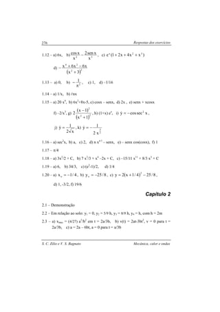 Respostas dos exercícios
S. C. Zilio e V. S. Bagnato Mecânica, calor e ondas
276
1.12 – a) 6x, b) 32
x
xsen2
x
xcos − , c) )xx4x21(e 32x
+++
d)
( )22
24
3x
x6x6x
+
−+−
1.13 – a) 0, b) 2
1
π
− , c) 1, d) –1/16
1.14 – a) 1/x, b) lnx
1.15 – a) 20 x4
, b) 6x2
+8x-5, c) cosx – senx, d) 2x , e) senx + xcosx
f) –2/x3
, g)
( )
( )22
2
1x
1x
2
+
−
, h) (1+x) ex
, i) xseccosy 2
−=& ,
j)
x2
1y =& , k)
2
3
x2
1y −=&
1.16 – a) sec2
x, b) a, c) 2, d) n xn-1
– senx, e) – senx cos(cosx), f) 1
1.17 – π/4
1.18 – a) 3x2
/2 + C, b) 7 x3
/3 + x4
–2x + C, c) –15/11 x11
+ 8/3 x3
+ C
1.19 – a) 6, b) 34/3, c) (e2
-1)/2, d) 1/4
1.20 – a) 4/1xo −= , b) 8/25yo −= , c) ( ) 8/254/1x2y
2
−+= ,
d) 1, -3/2, f) 19/6
Capítulo 2
2.1 – Demonstração
2.2 – Em relação ao solo: y1 = 0, y2 = 5/9 h, y3 = 8/9 h, y4 = h, com h = 2m
2.3 – a) xmax = (4/27) a3
/b2
em t = 2a/3b, b) v(t) = 2at-3bt2
, v = 0 para t =
2a/3b, c) a = 2a – 6bt, a = 0 para t = a/3b
 