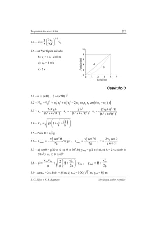 Respostas dos exercícios
S. C. Zilio e V. S. Bagnato Mecânica, calor e ondas
277
2.4 – 0
3/2
0
v
A2
v3
5
3d 





=
2.5 – a) Ver figura ao lado
b) tC = 4 s, c) 8 m
d) vB = 4 m/s
e) 2 s
Capítulo 3
3.1 – α = (a/R) , β = (a/2R) t2
3.2 – [ ]t)(cosrr2rrvv abbaba
2
a
2
a
2
b
2
b
2
ab ω−ωωω−ω+ω=−
rr
3.3 –
( )222
R4h
hgR2
a
π+
π
=θ
,
( )222
2
z
R4h
hg
a
π+
−= , ( )
( )2222
2
r
R4h
R/thg2
a
π+
π
−=
3.4 – ( ) 





++=
2
0
h
d11ghv
3.5 – Para R > v0
2
/g
3.6 – α
θ
−= gcot
g2
senv
x
22
0
max ,
g2
senv
z
22
0
max
θ
= ,
α
θ
=
seng
senv2
t 0
3.7 – a) senθ = g/20 ≅ ½ ⇒ θ ≅ 300
, b) ymax = g/2 ≅ 5 m, c) R = 2 v0 cosθ ≅
20 3 m, d) θ ≅ 600
3.8 – x0
2
x0y0x0
v
g2
v
H
g
2
g
vv
d 





++= ,
g2
v
Hy
2
y0
max +=
3.9 – a) tcol = 2 s, b) H = 85 m, c) xcol = 100/ 3 m, ycol = 80 m
0 1 2 3 4 5
0
2
4
6
8
10
Posição(m) Tempo (s)
A
B
 