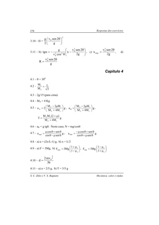 Respostas dos exercícios
S. C. Zilio e V. S. Bagnato Mecânica, calor e ondas
278
3.10 – H =
2
0
g
2senv
2
g





 θ
3.11 – b) 




 θ
−
θ
−=α
g2
2senv
x
cosv
g
tg
2
0
22
0
, c)
g2
2senv
x
2
0
max
θ
= , d)
g
2senv
R
2
0 θ
=
Capítulo 4
4.1 – θ = 300
4.2 –
3
1
M
M
2
1
=
4.3 – 2g/15 (para cima)
4.4 – MA = 4 Kg
4.5 – g
M4M
M2M
2a
12
12
A 





+
µ−
= , g
M4M
M2M
a
12
12
B 





+
µ−
= ,
( )
g
M4M
2MM
T
12
12
+
µ+
=
4.6 – aR = g tgθ. Neste caso, N = mg/cosθ
4.7 – g
sencos
sencos
amax
θµ−θ
θ+θµ
= , g
sencos
sencos
amin
θµ+θ
θ+θµ−
=
4.8 – a) a = (2x/L-1) g, b) x = L/2
4.9 – a) F = 3Mg, b) 





µ−
µ+
=
e
e
max
1
1
Mg3F , 





µ+
µ−
=
e
e
min
1
1
Mg3F
4.10 –
b3
mv2
d
2
3
0
=
4.11 – a) a = 2/5 g, b) T = 3/5 g
 