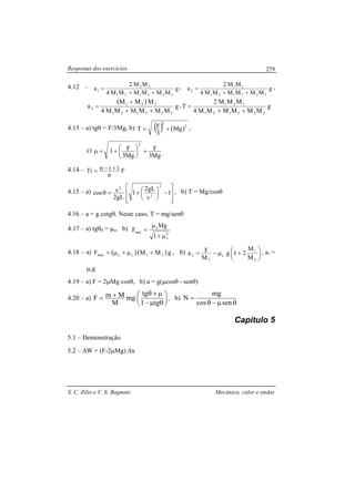 Respostas dos exercícios
S. C. Zilio e V. S. Bagnato Mecânica, calor e ondas
279
4.12 – g
MMMMMM4
MM2
a
323121
32
1
++
= , g
MMMMMM4
MM2
a
323121
31
2
++
= ,
( )
g
MMMMMM4
MMM
a
323121
321
3
++
+
= , g
MMMMMM4
MMM2
T
323121
321
++
=
4.13 – a) tgθ = F/3Mg, b) ( ) ( )2
2
Mg
3
FT += ,
c)
Mg3
F
Mg3
F1
2
+




+=µ
4.14 – F
n
1inTi +−=
4.15 – a)








−




+=θ 1
v
gL2
1
gL2
vcos
2
2
2
, b) T = Mg/cosθ
4.16 – a = g cotgθ. Neste caso, T = mg/senθ
4.17 – a) tgθ0 = µe, b)
2
e
e
min
1
Mg
F
µ+
µ
=
4.18 – a) ( )( )gMMF 21cemax +µ+µ= , b) 





+µ−=
2
1
c
2
2
M
M
21g
M
Fa , a1 =
µcg
4.19 – a) F = 2µMg cosθ, b) a = g(µcosθ - senθ)
4.20 – a) 





θµ−
µ+θ+=
tg1
tg
mg
M
MmF , b)
θµ−θ
=
sencos
mg
N
Capítulo 5
5.1 – Demonstração
5.2 – ∆W = (F-2µMg) ∆x
 