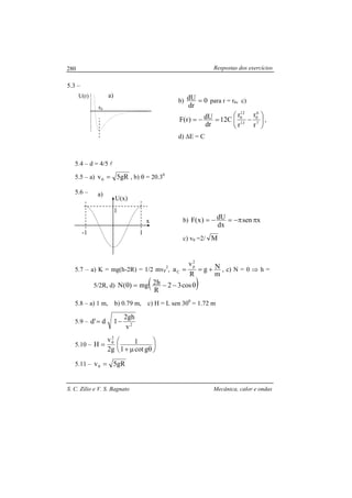 Respostas dos exercícios
S. C. Zilio e V. S. Bagnato Mecânica, calor e ondas
280
5.3 –
b) 0
dr
dU = para r = r0, c)






−=−= 7
6
0
13
12
0
r
r
r
r
C12
dr
dU)r(F ,
d) ∆E = C
5.4 – d = 4/5 l
5.5 – a) gR5v0 = , b) θ = 20.30
5.6 –
b) xsen
dx
dU)x(F ππ−=−=
c) v0 =2/ M
5.7 – a) K = mg(h-2R) = 1/2 mvP
2
,
m
Ng
R
v
a
2
p
C +== , c) N = 0 ⇒ h =
5/2R, d) ( )θ−−=θ cos32
R
h2mg)(N
5.8 – a) 1 m, b) 0.79 m, c) H = L sen 300
= 1.72 m
5.9 – 2
v
gh2
1d'd −=
5.10 – 





θµ+
=
gcot1
1
g2
v
H
2
0
5.11 – gR5v0 =
a)
20
-0.8
0.0
0.8
a)U(r)
r0
-1
x
U(x)
1
1
 