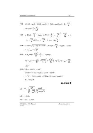 Respostas dos exercícios
S. C. Zilio e V. S. Bagnato Mecânica, calor e
ondas
281
5.12 – a) )cos1(gR2v)(v 2
0 θ−+=θ , b)
R
mv
)2cos3(mg)(N
2
0
−−θ=θ ,
c)
gR3
v
3
2cos
2
0
+=θ
5.13 – a) mgy
2
ky
)y(U
2
−= , b)
k2
gm
k
mg
y
2
k)y(U
222
−




 −= , c)
k
mg
yeq = , d)
k
mg2
ymax = , e)
k
mgvmax =
5.14 – a) )cos1(gL2v)(v 2
0 θ−−=θ , b) )cos32(mg
L
mv
)(T
2
0
θ−−=θ ,
c) ( ) gL5v min0 =
5.15 – a) mgxkx
2
1
k2
gm
)x(E 2
22
K µ−−= ,
b) ( )2
222
K 1
k2
gm
k
mg
x
2
k)x(E µ++




 µ
+−= , c)
k2
mg
xmax =
d) 3/4
5.16 – a) Ei = 2mgR + 1/2 kR2
,
b) E(θ) = 1/2 mv2
+ mgR (1+cosθ) + 1/2 kR2
c) v2
(θ) = 2gR (1-cosθ), d) N(θ) = kR + mg (3cosθ−2)
d) k = 5mg/R
Capítulo 6
6.1 –
( ) θ+
θ
+
=
2
sen
m
M
cos
m
M1
gh2
V
6.2 – t = 1.48 s
6.3 – v = 57.14 cm/s
 