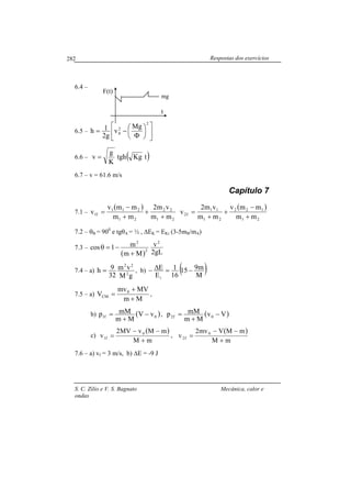 Respostas dos exercícios
S. C. Zilio e V. S. Bagnato Mecânica, calor e
ondas
282
6.4 –
6.5 – 











Φ
−=
2
2
0
Mg
v
g2
1h
6.6 – ( )tKgtgh
K
g
v =
6.7 – v = 61.6 m/s
Capítulo 7
7.1 –
( )
21
22
21
211
f1
mm
vm2
mm
mmv
v
+
+
+
−
=
( )
21
122
21
11
f2
mm
mmv
mm
vm2
v
+
−
+
+
=
7.2 – θB = 900
e tgθA = ½ , ∆EK = EKi (3-5mB/mA)
7.3 –
( ) gL2
v
Mm
m1cos
2
2
2
+
−=θ
7.4 – a)
gM
vm
32
9h 2
22
= , b) ( )M
m915
16
1
E
E
i
−=∆−
7.5 – a)
Mm
MVmv
V 0
CM
+
+
= ,
b) ( )0f1 vV
Mm
mMp −
+
= , ( )Vv
Mm
mMp 0f2 −
+
=
c)
( )
mM
mMvMV2
v 0
f1
+
−−
= ,
( )
mM
mMVmv2
v 0
f2
+
−−
=
7.6 – a) vf = 3 m/s, b) ∆E = -9 J
t
F(t)
mg
 