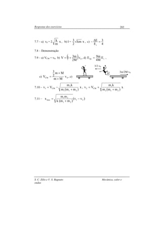 Respostas dos exercícios
S. C. Zilio e V. S. Bagnato Mecânica, calor e
ondas
283
7.7 – a) v0 = 2 x
m
k , b) I = xkm
2
3 , c)
4
3
E
E
i
=∆−
7.8 – Demonstração
7.9 – a) VCM = v0, b) ( ) 0v
M2
m31V += , d) iKr E
M4
m9E = ,
e) 0CM v
Mm
Mm
2
3
V
+
+
= , c)
7.10 –
( )
x
mmm
km
Vv
211
2
CM1
+
−= ,
( )
x
mmm
km
Vv
212
1
CM2
+
+=
7.11 –
( )
( )21
21
21
max vv
mmk
mm
x −
+
=
3/2 v0
3m/2M v0
 