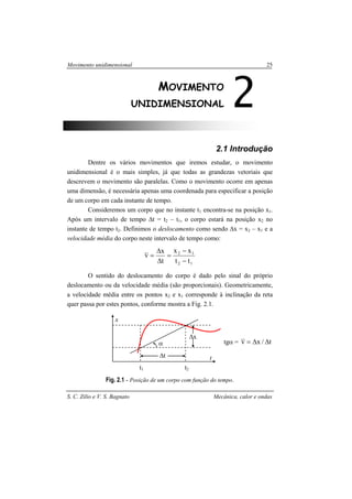 Movimento unidimensional 25
S. C. Zilio e V. S. Bagnato Mecânica, calor e ondas
2.1 Introdução
Dentre os vários movimentos que iremos estudar, o movimento
unidimensional é o mais simples, já que todas as grandezas vetoriais que
descrevem o movimento são paralelas. Como o movimento ocorre em apenas
uma dimensão, é necessária apenas uma coordenada para especificar a posição
de um corpo em cada instante de tempo.
Consideremos um corpo que no instante t1 encontra-se na posição x1.
Após um intervalo de tempo ∆t = t2 – t1, o corpo estará na posição x2 no
instante de tempo t2. Definimos o deslocamento como sendo ∆x = x2 – x1 e a
velocidade média do corpo neste intervalo de tempo como:
12
12
tt
xx
t
x
v
−
−
=
∆
∆
=
O sentido do deslocamento do corpo é dado pelo sinal do próprio
deslocamento ou da velocidade média (são proporcionais). Geometricamente,
a velocidade média entre os pontos x2 e x1 corresponde à inclinação da reta
quer passa por estes pontos, conforme mostra a Fig. 2.1.
tgα = t/xv ∆∆=
Fig. 2.1 - Posição de um corpo com função do tempo.
2MOVIMENTO
UNIDIMENSIONAL
t1 t2
α
∆x
∆t t
x
 