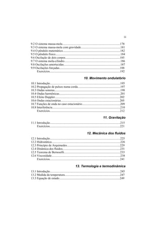 iii
9.2 O sistema massa-mola.............................................................................178
9.3 O sistema massa-mola com gravidade.....................................................181
9.4 O pêndulo matemático.............................................................................182
9.5 O pêndulo físico.......................................................................................184
9.6 Oscilação de dois corpos.........................................................................185
9.7 O sistema mola-cilindro...........................................................................186
9.8 Oscilações amortecidas............................................................................187
9.9 Oscilações forçadas.................................................................................188
Exercícios..............................................................................................192
10. Movimento ondulatório
10.1 Introdução..............................................................................................195
10.2 Propagação de pulsos numa corda.........................................................197
10.3 Ondas sonoras........................................................................................198
10.4 Ondas harmônicas..................................................................................201
10.5 Efeito Doppler.......................................................................................202
10.6 Ondas estacionárias...............................................................................205
10.7 Funções de onda no caso estacionário...................................................209
10.8 Interferência...........................................................................................210
Exercícios..............................................................................................212
11. Gravitação
11.1 Introdução..............................................................................................215
Exercícios..............................................................................................221
12. Mecânica dos fluidos
12.1 Introdução..............................................................................................225
12.2 Hidrostática............................................................................................226
12.3 Princípio de Arquimedes.......................................................................229
12.4 Dinâmica dos fluídos.............................................................................231
12.5 Teorema de Bernouilli...........................................................................233
12.6 Viscosidade............................................................................................238
Exercícios..............................................................................................241
13. Termologia e termodinâmica
13.1 Introdução..............................................................................................245
13.2 Medida da temperatura..........................................................................247
13.3 Equação de estado.................................................................................249
 