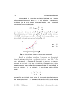 Movimento unidimensional
S. C. Zilio e V. S. Bagnato Física Básica – Mecânica, calor e ondas
26
Quanto menor for o intervalo de tempo considerado, isto é, quanto
mais próximos estiverem os pontos x1 e x2, mais fielmente v representará a
velocidade real do corpo naquele intervalo de tempo. Logo, a velocidade
instantânea (real) é definida como:
( )
dt
dx
t
x
limtv 0t =
∆
∆
= →∆
que nada mais é do que a derivada da posição com relação ao tempo.
Geometricamente, se tivermos um gráfico de posição contra tempo, a
velocidade instantânea corresponde à inclinação da reta tangente à curva num
determinado instante de tempo, como ilustra a Fig. 2.2.
tgα1 = v(t1)
tgα2 = v(t2)
Fig. 2.2 - Interpretação geométrica da velocidade instantânea.
Quando a velocidade instantânea é constante num determinado
intervalo de tempo, dizemos que o movimento é uniforme e que v)t(v = . Por
outro lado, quando a velocidade não é constante no tempo, o movimento é
chamado de acelerado. Neste caso, a variação da velocidade com o tempo é
caracterizada por uma grandeza denominada aceleração. Se a velocidade do
corpo no instante t1 é 1v e no instante t2 é 2v , a aceleração média é definida
como:
t
v
tt
vv
a
12
12
∆
∆
=
−
−
=
e no gráfico de velocidade contra tempo ela corresponde à inclinação da reta
que passa pelos pontos v1 e v2. Quando consideramos o limite em que ∆t tende
x
t
α1
α2
t1 t2
 