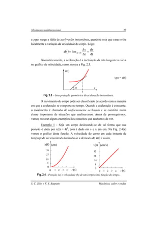 Movimento unidimensional 27
S. C. Zilio e V. S. Bagnato Mecânica, calor e ondas
a zero, surge a idéia de aceleração instantânea, grandeza esta que caracteriza
localmente a variação da velocidade do corpo. Logo:
( )
dt
dv
t
v
limta 0t =
∆
∆
= →∆
Geometricamente, a aceleração é a inclinação da reta tangente à curva
no gráfico de velocidade, como mostra a Fig. 2.3.
tgα = a(t)
Fig. 2.3 – Interpretação geométrica da aceleração instantânea.
O movimento do corpo pode ser classificado de acordo com a maneira
em que a aceleração se comporta no tempo. Quando a aceleração é constante,
o movimento é chamado de uniformemente acelerado e se constitui numa
classe importante de situações que analisaremos. Antes de prosseguirmos,
vamos mostrar alguns exemplos dos conceitos que acabamos de ver.
Exemplo 1 : Seja um corpo deslocando-se de tal forma que sua
posição é dada por x(t) = 4t2
, com t dado em s e x em cm. Na Fig. 2.4(a)
vemos o gráfico desta função. A velocidade do corpo em cada instante de
tempo pode ser encontrada tomando-se a derivada de x(t) e assim,
Fig. 2.4 - Posição (a) e velocidade (b) de um corpo como função do tempo.
α
t
t
v(t)
t (s)
x(t)
36
27
18
4321
9
0
(cm)
t (s)
v(t)
32
24
16
4321
8
0
(cm/s)
00
 