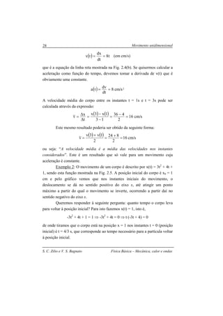 Movimento unidimensional
S. C. Zilio e V. S. Bagnato Física Básica – Mecânica, calor e ondas
28
( ) t8
dt
dx
tv == (em cm/s)
que é a equação da linha reta mostrada na Fig. 2.4(b). Se quisermos calcular a
aceleração como função do tempo, devemos tomar a derivada de v(t) que é
obviamente uma constante.
( ) 2s/cm8
dt
dv
ta ==
A velocidade média do corpo entre os instantes t = 1s e t = 3s pode ser
calculada através da expressão:
( ) ( ) s/cm16
2
436
13
1x3x
t
x
v =
−
=
−
−
=
∆
∆
=
Este mesmo resultado poderia ser obtido da seguinte forma:
( ) ( ) s/cm16
2
824
2
1v3v
v =
+
=
+
=
ou seja: “A velocidade média é a média das velocidades nos instantes
considerados”. Este é um resultado que só vale para um movimento cuja
aceleração é constante.
Exemplo 2: O movimento de um corpo é descrito por x(t) = 3t2
+ 4t +
1, sendo esta função mostrada na Fig. 2.5. A posição inicial do corpo é x0 = 1
cm e pelo gráfico vemos que nos instantes iniciais do movimento, o
deslocamento se dá no sentido positivo do eixo x, até atingir um ponto
máximo a partir do qual o movimento se inverte, ocorrendo a partir daí no
sentido negativo do eixo x.
Queremos responder à seguinte pergunta: quanto tempo o corpo leva
para voltar à posição inicial? Para isto fazemos x(t) = 1, isto é,
-3t2
+ 4t + 1 = 1 ⇒ -3t2
+ 4t = 0 ⇒ t (-3t + 4) = 0
de onde tiramos que o corpo está na posição x = 1 nos instantes t = 0 (posição
inicial) é t = 4/3 s, que corresponde ao tempo necessário para a partícula voltar
à posição inicial.
 