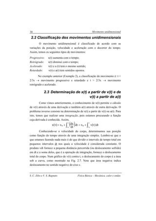 Movimento unidimensional
S. C. Zilio e V. S. Bagnato Física Básica – Mecânica, calor e ondas
30
2.2 Classificação dos movimentos unidimensionais
O movimento unidimensional é classificado de acordo com as
variações da posição, velocidade e aceleração com o decorrer do tempo.
Assim, temos os seguintes tipos de movimentos:
Progressivo: x(t) aumenta com o tempo;
Retrógrado: x(t) diminui com o tempo;
Acelerado: v(t) e a (t) tem o mesmo sentido;
Retardado: v(t) e a(t) tem sentidos opostos.
No exemplo anterior (Exemplo 2), a classificação do movimento é: t <
2/3s → movimento progressivo e retardado e t > 2/3x → movimento
retrógrado e acelerado.
2.3 Determinação de x(t) a partir de v(t) e de
v(t) a partir de a(t)
Como vimos anteriormente, o conhecimento de x(t) permite o cálculo
de v(t) através de uma derivação e também a(t) através de outra derivação. O
problema inverso consiste na determinação de x(t) a partir de v(t) ou a(t). Para
isto, temos que realizar uma integração, pois estamos procurando a função
cuja derivada é conhecida. Assim,
( ) ( ) ( )∫ ∫+=+=
t
t
t
t
00
0 0
dttvxdt
dt
dxxtx
Conhecendo-se a velocidade do corpo, determinamos sua posição
como função do tempo através de uma integração simples. Lembre-se que o
que estamos fazendo nada mais é do que dividir o intervalo de tempo total em
pequenos intervalos dt nos quais a velocidade é considerada constante. O
produto vdt fornece a pequena distância percorrida (ou deslocamento sofrido)
em dt e a soma deles, que é a operação de integração, fornece o deslocamento
total do corpo. Num gráfico de v(t) contra t, o deslocamento do corpo é a área
sob a curva, como mostrado na Fig. 2.7. Note que área negativa indica
deslocamento no sentido negativo do eixo x.
 