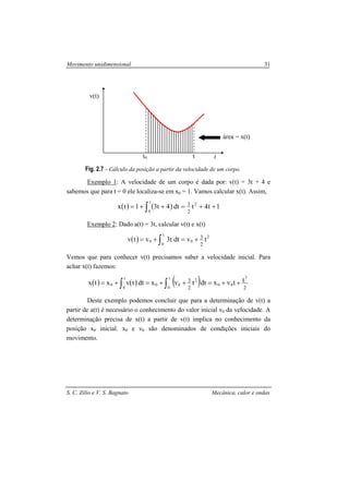 Movimento unidimensional 31
S. C. Zilio e V. S. Bagnato Mecânica, calor e ondas
Fig. 2.7 - Cálculo da posição a partir da velocidade de um corpo.
Exemplo 1: A velocidade de um corpo é dada por: v(t) = 3t + 4 e
sabemos que para t = 0 ele localiza-se em x0 = 1. Vamos calcular x(t). Assim,
( ) ( ) 1t4tdt4t31tx 2t
0 2
3
++=++= ∫
Exemplo 2: Dado a(t) = 3t, calcular v(t) e x(t)
( ) 2t
0
00 tvdtt3vtv
2
3
+=+= ∫
Vemos que para conhecer v(t) precisamos saber a velocidade inicial. Para
achar x(t) fazemos:
( ) ( ) ( ) 22
3
3
00
t
0
2
00
t
0
0
ttvxdttvxdttvxtx ++=++=+= ∫∫
Deste exemplo podemos concluir que para a determinação de v(t) a
partir de a(t) é necessário o conhecimento do valor inicial v0 da velocidade. A
determinação precisa de x(t) a partir de v(t) implica no conhecimento da
posição x0 inicial. x0 e v0 são denominados de condições iniciais do
movimento.
t
v(t)
t0 t
área = x(t)
 