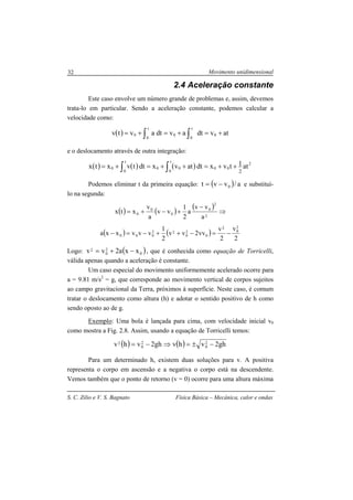 Movimento unidimensional
S. C. Zilio e V. S. Bagnato Física Básica – Mecânica, calor e ondas
32
2.4 Aceleração constante
Este caso envolve um número grande de problemas e, assim, devemos
trata-lo em particular. Sendo a aceleração constante, podemos calcular a
velocidade como:
( ) atvdtavdtavtv
t
0
0
t
0
00 +=+=+= ∫ ∫
e o deslocamento através de outra integração:
( ) ( ) ( )∫∫ ++=++=+=
t
0
2
0000
t
0
0 at1tvxdtatvxdttvxtx
2
Podemos eliminar t da primeira equação: ( ) a/vvt 0−= e substituí-
lo na segunda:
( ) ( )
( )
⇒
−
+−+=
2
2
0
0
0
0
a
vv
a
2
1
vv
a
v
xtx
( ) ( )
2
v
2
v
vv2vv
2
1
vvvxxa
2
0
2
0
2
0
22
000 −=−++−=−
Logo: ( )0
2
0
2 xxa2vv −+= , que é conhecida como equação de Torricelli,
válida apenas quando a aceleração é constante.
Um caso especial do movimento uniformemente acelerado ocorre para
a = 9.81 m/s2
= g, que corresponde ao movimento vertical de corpos sujeitos
ao campo gravitacional da Terra, próximos à superfície. Neste caso, é comum
tratar o deslocamento como altura (h) e adotar o sentido positivo de h como
sendo oposto ao de g.
Exemplo: Uma bola é lançada para cima, com velocidade inicial v0
como mostra a Fig. 2.8. Assim, usando a equação de Torricelli temos:
( ) ( ) gh2vhvgh2vhv 2
0
2
0
2 −±=⇒−=
Para um determinado h, existem duas soluções para v. A positiva
representa o corpo em ascensão e a negativa o corpo está na descendente.
Vemos também que o ponto de retorno (v = 0) ocorre para uma altura máxima
 
