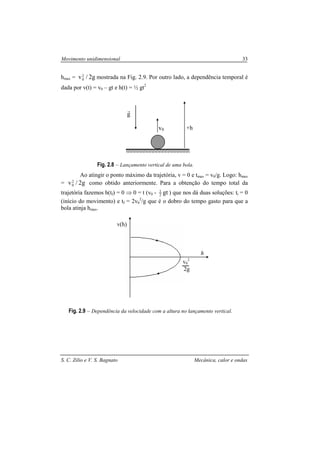 Movimento unidimensional 33
S. C. Zilio e V. S. Bagnato Mecânica, calor e ondas
hmax = g2/v2
0 mostrada na Fig. 2.9. Por outro lado, a dependência temporal é
dada por v(t) = v0 – gt e h(t) = ½ gt2
Fig. 2.8 – Lançamento vertical de uma bola.
Ao atingir o ponto máximo da trajetória, v = 0 e tmax = v0/g. Logo: hmax
= g2/v2
0 como obtido anteriormente. Para a obtenção do tempo total da
trajetória fazemos h(tf) = 0 ⇒ 0 = t (v0 - gt2
1
) que nos dá duas soluções: ti = 0
(início do movimento) e tf = 2v0
2
/g que é o dobro do tempo gasto para que a
bola atinja hmax.
Fig. 2.9 – Dependência da velocidade com a altura no lançamento vertical.
v(h)
v0
2
2g
h
+hv0
g
r
 