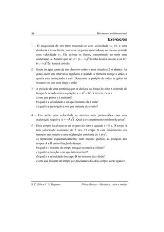 Movimento unidimensional
S. C. Zilio e V. S. Bagnato Física Básica – Mecânica, calor e ondas
34
Exercícios
1 – O maquinista de um trem movendo-se com velocidade v1, vê, a uma
distância d à sua frente, um trem cargueiro movendo-se no mesmo sentido
com velocidade v2. Ele aciona os freios, transmitindo ao trem uma
aceleração -a. Mostre que se: d > (v1 - v2)2
/2a não haverá colisão e se d <
(v1 - v2)2
/2a haverá colisão.
2 – Gotas de água caem de um chuveiro sobre o piso situado a 2 m abaixo. As
gotas caem em intervalos regulares e quando a primeira atinge o chão, a
quarta está começando a cair. Determine a posição de todas as gotas no
instante em que uma tinge o chão.
3 – A posição de uma partícula que se desloca ao longo do eixo x depende do
tempo de acordo com a equação: x = at2
– bt3
, x em cm, t em s.
a) em que ponto x é máximo?
b) qual é a velocidade e em que instante ela é nula?
c) qual é a aceleração e em que instante ela é nula?
4 – Um avião com velocidade v0 aterriza num porta-aviões com uma
aceleração negativa tAa −= . Qual é o comprimento mínimo da pista?
5 – Dois corpos localizam-se na origem do eixo x quando t = 0 s. O corpo A
tem velocidade constante de 2 m/s. O corpo B está inicialmente em
repouso mas sujeito a uma aceleração constante de 1 m/s2
.
a) represente esquematicamente, num mesmo gráfico, as posições dos
corpos A e B como função do tempo.
b) qual é o instante de tempo em que ocorrerá a colisão?
c) qual é a posição x em que isto ocorrerá?
d) qual é a velocidade do corpo B no instante da colisão?
e) em que instante de tempo as velocidades dos dois corpos serão iguais?
 