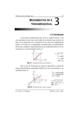 Movimentos bi e tridimensional 35
S. C. Zilio e V. S. Bagnato Mecânica, calor e ondas
3.1 Introdução
O movimento unidimensional que vimos no capítulo anterior é um
caso particular de uma classe mais ampla de movimentos que ocorrem em
duas ou três dimensões. Se o movimento de um corpo está completamente
restrito a um plano, ele é denominado movimento plano ou bidimensional.
Neste caso, a posição é especificada através de coordenadas polares (r, θ) ou
cartesianas (x, y), como indicadas na Fig. 3.1.
22 yxr +=
x = r cosθ
y = r senθ
tgθ = y/x
Fig. 3.1 – Posição de um corpo no plano xy.
Para o caso do movimento no espaço (3 dimensões) a posição do
corpo é especificada em coordenadas esféricas (r, θ, φ) ou cartesianas(x, y, z),
indicadas na Fig. 3.2.




θ=
φθ=
φθ=
cosrz
sensenry
cossenrx
x/ytg
z/yxtg
zyxr
22
222
=φ
+=θ
++=
Fig. 3.2 - Posição de um corpo no espaço.
3MOVIMENTOS BI E
TRIDIMENSIONAL
θ
x
x
y
r
Py
θ
y
y
z
z
r
x
x
φ
P
 