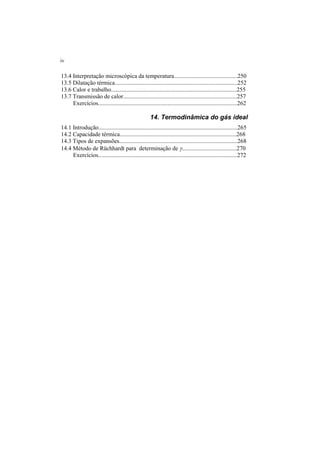 iv
13.4 Interpretação microscópica da temperatura...........................................250
13.5 Dilatação térmica...................................................................................252
13.6 Calor e trabalho.....................................................................................255
13.7 Transmissão de calor.............................................................................257
Exercícios..............................................................................................262
14. Termodinâmica do gás ideal
14.1 Introdução..............................................................................................265
14.2 Capacidade térmica...............................................................................268
14.3 Tipos de expansões................................................................................268
14.4 Método de Rüchhardt para determinação de γ.....................................270
Exercícios..............................................................................................272
 
