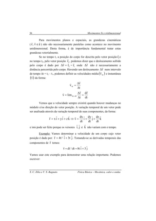 Movimentos bi e tridimensional
S. C. Zilio e V. S. Bagnato Física Básica – Mecânica, calor e ondas
36
Para movimentos planos e espaciais, as grandezas cinemáticas
( aev,r
rrr
) não são necessariamente paralelas como acontece no movimento
unidimensional. Desta forma, é de importância fundamental tratar estas
grandezas vetorialmente.
Se no tempo t1 a posição do corpo for descrita pelo vetor posição 1r
r
e
no tempo t2, pelo vetor posição 2r
r
, podemos dizer que o deslocamento sofrido
pelo corpo é dado por 12 rrr
rrr
−=∆ onde r
r
∆ não é necessariamente a
distância percorrida pelo corpo. Havendo um deslocamento r
r
∆ num intervalo
de tempo ∆t = t2 – t1, podemos definir as velocidades média( )mv
r
e instantânea
( )v
r
da forma:
t
r
vm
∆
∆
=
r
r
dt
rd
t
r
limv 0t
rr
r
=
∆
∆
= →∆
Vemos que a velocidade sempre existirá quando houver mudanças no
módulo e/ou direção do vetor posição. A variação temporal de um vetor pode
ser analisada através da variação temporal de suas componentes, da forma:
kˆ
dt
dz
jˆ
dt
dy
iˆ
dt
dx
vkˆziˆyiˆxr ++=⇒++=
rr
e isto pode ser feito porque os versores kˆejˆ,iˆ não variam com o tempo.
Exemplo: Vamos determinar a velocidade de um corpo cujo vetor
posição é dado por: jˆt3iˆt4r 2 +=
r
. Tomando-se as derivadas temporais das
componentes de r
r
temos:
jˆ3iˆt8dt/rdv +==
rr
Vamos usar este exemplo para demonstrar uma relação importante. Podemos
escrever:
 