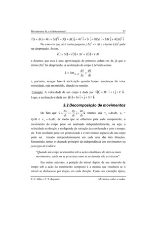 Movimentos bi e tridimensional 37
S. C. Zilio e V. S. Bagnato Mecânica, calor e ondas
( ) ( ) ( ) ( ) iˆt4jˆt3iˆtt8jˆt3iˆt4jˆtt3iˆtt4ttr
222
∆+∆+∆++=∆++∆+=∆+
r
No caso em que ∆t é muito pequeno, (∆t)2
<< ∆t e o termo (∆t)2
pode
ser desprezado. Assim,
( ) ( ) ( ) tvtrrtrttr ∆+=∆+=∆+
rrrrr
e dizemos que esta é uma aproximação de primeira ordem em ∆t, já que o
termo (∆t)2
foi desprezado. A aceleração do corpo é definida como:
dt
vd
t
v
lima 0t
rr
r
=
∆
∆
= →∆
e, portanto, sempre haverá aceleração quando houver mudanças do vetor
velocidade, seja em módulo, direção ou sentido.
Exemplo: A velocidade de um corpo é dada por ( ) kˆtjˆtiˆt3tv 32 ++=
r
.
Logo, a aceleração é dada por ( ) kˆt3jˆiˆt6ta 2++=
r
3.2 Decomposição de movimentos
Do fato que kˆ
dt
dz
jˆ
dt
dy
iˆ
dt
dx
v ++=
r
tiramos que dt/dxvx = , vy =
dy/dt e dt/dzvz = , de modo que se olharmos para cada componente, o
movimento do corpo pode ser analisado independentemente, ou seja, a
velocidade na direção x só depende da variação da coordenada x com o tempo,
etc. Este resultado pode ser generalizado e o movimento espacial de um corpo
pode ser tratado independentemente em cada uma das três direções.
Resumindo, temos o chamado princípio da independência dos movimentos ou
princípio de Galileu:
“Quando um corpo se encontra sob a ação simultânea de dois ou mais
movimentos, cada um se processa como se os demais não existissem”.
Em outras palavras, a posição do móvel depois de um intervalo de
tempo sob a ação do movimento composto é a mesma que resultaria se o
móvel se deslocasse por etapas em cada direção. Como um exemplo típico,
 