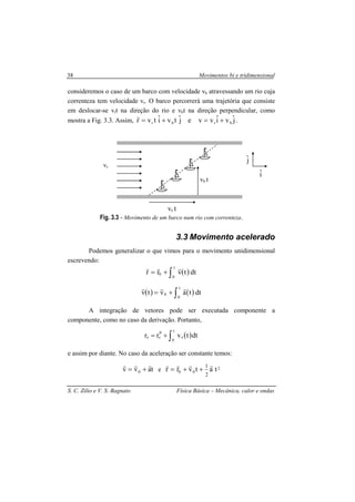 Movimentos bi e tridimensional
S. C. Zilio e V. S. Bagnato Física Básica – Mecânica, calor e ondas
38
consideremos o caso de um barco com velocidade vb atravessando um rio cuja
correnteza tem velocidade vr. O barco percorrerá uma trajetória que consiste
em deslocar-se vrt na direção do rio e vbt na direção perpendicular, como
mostra a Fig. 3.3. Assim, jˆviˆvvejˆtviˆtvr brbr +=+=
r
.
Fig. 3.3 - Movimento de um barco num rio com correnteza.
3.3 Movimento acelerado
Podemos generalizar o que vimos para o movimento unidimensional
escrevendo:
( ) dttvrr
t
0
0 ∫+=
rrr
( ) ( ) dttavtv
t
0
0 ∫+=
rrr
A integração de vetores pode ser executada componente a
componente, como no caso da derivação. Portanto,
( )dttvrr
t
0
z
0
zz ∫+=
e assim por diante. No caso da aceleração ser constante temos:
tavv 0
rrr
+= e 2
00 tatvrr
2
1 rrrr
++=
iˆ
vr
vr t
vb t
jˆ
 