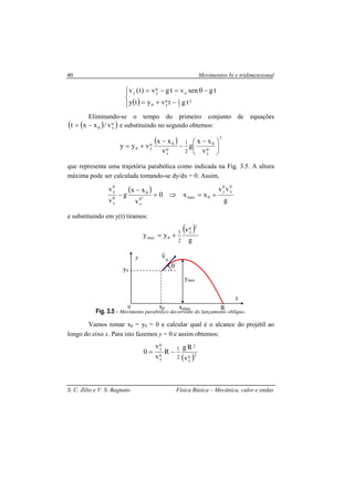 Movimentos bi e tridimensional
S. C. Zilio e V. S. Bagnato Física Básica – Mecânica, calor e ondas
40
( )



−+=
−θ=−=
2
2
10
y0
o
0
yy
tgtvyty
tgsenvtgv)t(v
Eliminando-se o tempo do primeiro conjunto de equações
( )( )0
x0 v/xxt −= e substituindo no segundo obtemos:
( ) 2
0
x
0
0
x
00
y0
v
xx
g
v
xx
vyy
2
1





 −
−
−
+=
que representa uma trajetória parabólica como indicada na Fig. 3.5. A altura
máxima pode ser calculada tomando-se dy/dx = 0. Assim,
( )
g
vv
xx0
v
xx
g
v
v 0
x
0
y
0max0
x
0
0
x
0
y
2
+=⇒=
−
−
e substituindo em y(t) tiramos:
( )
g
v
yy
20
y
0max
2
1
+=
Fig. 3.5 - Movimento parabólico decorrente do lançamento oblíquo.
Vamos tomar x0 = y0 = 0 e calcular qual é o alcance do projétil ao
longo do eixo x. Para isto fazemos y = 0 e assim obtemos:
( )20
x
2
0
x
0
y
v
Rg
R
v
v
0
2
1
−=
0
v
r
θ
ymax
xmaxx0 R
x
y
y0
0
 
