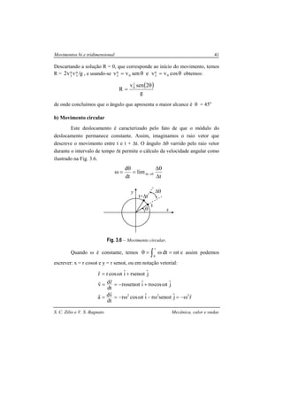 Movimentos bi e tridimensional 41
S. C. Zilio e V. S. Bagnato Mecânica, calor e ondas
Descartando a solução R = 0, que corresponde ao início do movimento, temos
R = g/vv2 0
x
0
y , e usando-se θ=θ= cosvvesenvv 0
0
x0
0
y obtemos:
( )
g
2senv
R
2
0 θ
=
de onde concluímos que o ângulo que apresenta o maior alcance é θ = 45o
b) Movimento circular
Este deslocamento é caracterizado pelo fato de que o módulo do
deslocamento permanece constante. Assim, imaginamos o raio vetor que
descreve o movimento entre t e t + ∆t. O ângulo ∆θ varrido pelo raio vetor
durante o intervalo de tempo ∆t permite o cálculo da velocidade angular como
ilustrado na Fig. 3.6.
t
lim
dt
d
0t
∆
θ∆
=
θ
=ω →∆
Fig. 3.6 – Movimento circular.
Quando ω é constante, temos ∫ ω=ω=θ
t
0
tdt e assim podemos
escrever: x = r cosωt e y = r senωt, ou em notação vetorial:
rjˆtsenriˆtcosr
dt
vda
jˆtcosriˆtsenr
dt
rdv
jˆtrseniˆtcosrr
222 rrr
rr
r
ω−=ωω−ωω−==
ωω+ωω−==
ω+ω=
θ
t
t+∆t
∆θ
x
y
 