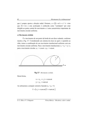 Movimentos bi e tridimensional
S. C. Zilio e V. S. Bagnato Física Básica – Mecânica, calor e ondas
42
que é sempre oposta a direção radial. Portanto, r/vraa 22 =ω==
r
visto
que ω= rv
r
e esta aceleração é conhecida como “centrípeta” por estar
dirigida ao ponto central do movimento e é uma característica importante do
movimento circular uniforme.
c) Movimento ciclóide
É o movimento de um ponto da borda de um disco rodando, conforme
mostra a Fig. 3.7. Considerando um sistema de eixos no qual x é paralelo ao
chão, temos a combinação de um movimento translacional uniforme com um
movimento circular uniforme. Para o movimento translacional, xt = x0 + vxt e,
para o movimento circular, x0 = r cosωt e y0 = r senωt.
Fig. 3.7 - Movimento ciclóide.
Desta forma,
tsenryy
tcosrtvxx
0
x0
ω+=
ω++=
Ao utilizarmos a notação vetorial e fazendo x0 = y0 = 0,
( ) jˆtsenriˆtcosrtvr x ω+ω+=
r
r
x
 