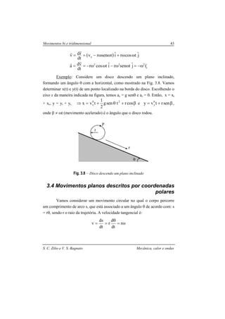 Movimentos bi e tridimensional 43
S. C. Zilio e V. S. Bagnato Mecânica, calor e ondas
( )
c
222
x
rjˆtsenriˆtcosr
dt
vda
jˆtcosriˆtsenrv
dt
rdv
rrr
rr
ω−=ωω−ωω−==
ωω+ωω−==
Exemplo: Considere um disco descendo um plano inclinado,
formando um ângulo θ com a horizontal, como mostrado na Fig. 3.8. Vamos
determinar x(t) e y(t) de um ponto localizado na borda do disco. Escolhendo o
eixo x da maneira indicada na figura, temos ax = g senθ e ay = 0. Então, x = xt
+ xc, y = yt + yc β+θ+=⇒ cosrtseng
2
1
tvx 20
x e β+= senrtvy 0
y ,
onde β ≠ ωt (movimento acelerado) é o ângulo que o disco rodou.
Fig. 3.8 – Disco descendo um plano inclinado
3.4 Movimentos planos descritos por coordenadas
polares
Vamos considerar um movimento circular no qual o corpo percorre
um comprimento de arco s, que está associado a um ângulo θ de acordo com: s
= rθ, sendo r o raio da trajetória. A velocidade tangencial é:
ω=
θ
== r
dt
d
r
dt
ds
v
θ
r
P
x
 