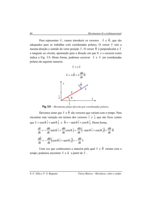 Movimentos bi e tridimensional
S. C. Zilio e V. S. Bagnato Física Básica – Mecânica, calor e ondas
44
Para representar v
r
, vamos introduzir os versores rˆ e θˆ , que são
adequados para se trabalhar com coordenadas polares. O versor rˆ tem a
mesma direção e sentido do vetor posição r
r
. O versor θˆ é perpendicular a r
r
e tangente ao círculo, apontando para a direção em que θ e s crescem como
indica a Fig. 3.9. Desta forma, podemos escrever r
r
e v
r
em coordenadas
polares da seguinte maneira:
θ
θ
=θ=
=
ˆ
dt
d
rˆvv
rˆrr
r
r
Fig. 3.9 – Movimento plano descrito por coordenadas polares.
Devemos notar que rˆ e θˆ são versores que variam com o tempo. Para
encontrar esta variação em termos dos versores iˆ e jˆ que são fixos vemos
que jˆseniˆcosrˆ θ+θ= e jˆcosiˆsenˆ θ+θ−=θ . Desta forma,
( )
( ) rˆ
dt
d
jˆseniˆcos
dt
d
dt
ˆd
ˆ
dt
d
jˆcosiˆsen
dt
d
jˆcos
dt
d
iˆsen
dt
d
dt
rˆd
θ
−=θ+θ
θ
−=
θ
θ
θ
=θ+θ−
θ
=θ
θ
+θ
θ
−=
Uma vez que conhecemos a maneira pela qual rˆ e θˆ variam com o
tempo, podemos encontrar v
r
e a
r
a partir de r
r
.
iˆ
θ
y
x
θˆ
rˆ
r
r
jˆ
 