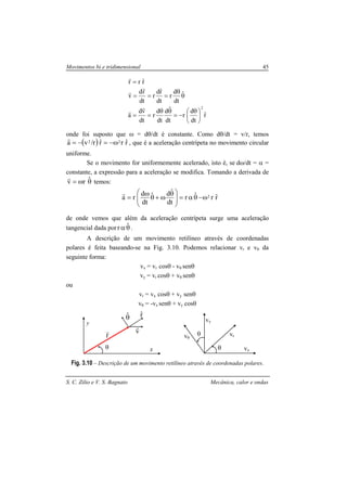 Movimentos bi e tridimensional 45
S. C. Zilio e V. S. Bagnato Mecânica, calor e ondas
rˆ
dt
d
r
dt
ˆd
dt
d
r
dt
vd
a
ˆ
dt
d
r
dt
rˆd
r
dt
rd
v
rˆrr
2





 θ
−=
θθ
==
θ
θ
===
=
r
r
r
r
r
onde foi suposto que ω = dθ/dt é constante. Como dθ/dt = v/r, temos
( ) rˆrrˆr/va 22 ω−=−=
r
, que é a aceleração centrípeta no movimento circular
uniforme.
Se o movimento for uniformemente acelerado, isto é, se dω/dt = α =
constante, a expressão para a aceleração se modifica. Tomando a derivada de
θω= ˆrv
r
temos:
rˆrˆr
dt
ˆdˆ
dt
d
ra 2ω−θα=




 θ
ω+θ
ω
=
r
de onde vemos que além da aceleração centrípeta surge uma aceleração
tangencial dada por θα ˆr .
A descrição de um movimento retilíneo através de coordenadas
polares é feita baseando-se na Fig. 3.10. Podemos relacionar vr e vθ da
seguinte forma:
vx = vr cosθ - vθ senθ
vy = vr cosθ + vθ senθ
ou
vr = vx cosθ + vy senθ
vθ = -vx senθ + vy cosθ
Fig. 3.10 – Descrição de um movimento retilíneo através de coordenadas polares.
θ
y
x
θˆ rˆ
r
r v
r
θ
θ
vy
vx
vrvθ
 