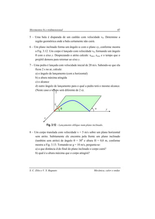 Movimentos bi e tridimensional 47
S. C. Zilio e V. S. Bagnato Mecânica, calor e ondas
5 – Uma bala é disparada de um canhão com velocidade v0. Determine a
região geométrica onde a bala certamente não cairá.
6 – Um plano inclinado forma um ângulo α com o plano xy, conforme mostra
a Fig. 3.12. Um corpo é lançado com velocidade v0, formando um ângulo
θ com o eixo y. Desprezando o atrito calcule: xmax, zmax e o tempo que o
projétil demora para retornar ao eixo y.
7 – Uma pedra é lançada com velocidade inicial de 20 m/s. Sabendo-se que ela
ficou 2 s no ar, calcule:
a) o ângulo de lançamento (com a horizontal)
b) a altura máxima atingida
c) o alcance
d) outro ângulo de lançamento para o qual a pedra terá o mesmo alcance.
(Neste caso o tempo será diferente de 2 s).
Fig. 3.12 – Lançamento oblíquo num plano inclinado.
8 – Um corpo translada com velocidade v = 5 m/s sobre um plano horizontal
sem atrito. Subitamente ele encontra pela frente um plano inclinado
(também sem atrito) de ângulo θ = 300
e altura H = 0,8 m, conforme
mostra a Fig. 3.13. Tomando-se g = 10 m/s, pergunta-se:
a) a que distância d do final do plano inclinado o corpo cairá?
b) qual é a altura máxima que o corpo atingirá?
0
v
r
θ α y
x
z
 