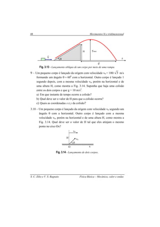 Movimentos bi e tridimensional
S. C. Zilio e V. S. Bagnato Física Básica – Mecânica, calor e ondas
48
Fig. 3.13 - Lançamento oblíquo de um corpo por meio de uma rampa.
9 – Um pequeno corpo é lançado da origem com velocidade v0 = 100/ 3 m/s
formando um ângulo θ = 600
com a horizontal. Outro corpo é lançado 1
segundo depois, com a mesma velocidade v0, porém na horizontal e de
uma altura H, como mostra a Fig. 3.14. Suponha que haja uma colisão
entre os dois corpos e que g = 10 m/s2
.
a) Em que instante de tempo ocorre a colisão?
b) Qual deve ser o valor de H para que a colisão ocorra?
c) Quais as coordenadas x e y da colisão?
3.10 – Um pequeno corpo é lançado da origem com velocidade v0 segundo um
ângulo θ com a horizontal. Outro corpo é lançado com a mesma
velocidade v0, porém na horizontal e de uma altura H, como mostra a
Fig. 3.14. Qual deve ser o valor de H tal que eles atinjam o mesmo
ponto no eixo Ox?
Fig. 3.14 - Lançamento de dois corpos.
x
H
θ
ymax
d
v
r
v0
H v0
O x
θ
 