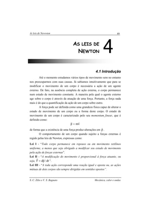 As leis de Newwton
S. C. Zilio e V. S. Bagnato Mecânica, calor e ondas
49
4.1 Introdução
Até o momento estudamos vários tipos de movimento sem no entanto
nos preocuparmos com suas causas. Já sabíamos intuitivamente que para se
modificar o movimento de um corpo é necessária a ação de um agente
externo. De fato, na ausência completa de ação externa, o corpo permanece
num estado de movimento constante. A maneira pela qual o agente externo
age sobre o corpo é através da atuação de uma força. Portanto, a força nada
mais é do que a quantificação da ação de um corpo sobre outro.
A força pode ser definida como uma grandeza física capaz de alterar o
estado de movimento de um corpo ou a forma deste corpo. O estado de
movimento de um corpo é caracterizado pelo seu momentum linear, que é
definido como:
vmp
rr
=
de forma que a existência de uma força produz alterações em p
r
.
O comportamento de um corpo quando sujeito a forças externas é
regido pelas leis de Newton, expressas como:
Lei I - “Todo corpo permanece em repouso ou em movimento retilíneo
uniforme, a menos que seja obrigado a modificar seu estado de movimento
pela ação de forças externas”.
Lei II - “A modificação do movimento é proporcional à força atuante, ou
seja, dt/pdF
rr
= ”.
Lei III - “A toda ação corresponde uma reação igual e oposta ou, as ações
mútuas de dois corpos são sempre dirigidas em sentidos opostos”.
4AS LEIS DE
NEWTON
 