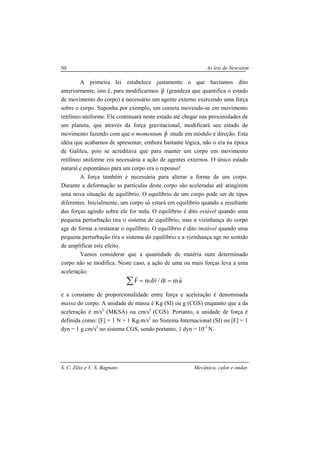 As leis de Newwton
S. C. Zilio e V. S. Bagnato Mecânica, calor e ondas
50
A primeira lei estabelece justamente o que havíamos dito
anteriormente, isto é, para modificarmos p
r
(grandeza que quantifica o estado
de movimento do corpo) é necessário um agente externo exercendo uma força
sobre o corpo. Suponha por exemplo, um cometa movendo-se em movimento
retilíneo uniforme. Ele continuará neste estado até chegar nas proximidades de
um planeta, que através da força gravitacional, modificará seu estado de
movimento fazendo com que o momentum p
r
mude em módulo e direção. Esta
idéia que acabamos de apresentar, embora bastante lógica, não o era na época
de Galileu, pois se acreditava que para manter um corpo em movimento
retilíneo uniforme era necessária a ação de agentes externos. O único estado
natural e espontâneo para um corpo era o repouso!
A força também é necessária para alterar a forma de um corpo.
Durante a deformação as partículas deste corpo são aceleradas até atingirem
uma nova situação de equilíbrio. O equilíbrio de um corpo pode ser de tipos
diferentes. Inicialmente, um corpo só estará em equilíbrio quando a resultante
das forças agindo sobre ele for nula. O equilíbrio é dito estável quando uma
pequena perturbação tira o sistema de equilíbrio, mas a vizinhança do corpo
age de forma a restaurar o equilíbrio. O equilíbrio é dito instável quando uma
pequena perturbação tira o sistema do equilíbrio e a vizinhança age no sentido
de amplificar este efeito.
Vamos considerar que a quantidade de matéria num determinado
corpo não se modifica. Neste caso, a ação de uma ou mais forças leva a uma
aceleração:
amdt/vdmF
rrr
==∑
e a constante de proporcionalidade entre força e aceleração é denominada
massa do corpo. A unidade de massa é Kg (SI) ou g (CGS) enquanto que a da
aceleração é m/s2
(MKSÁ) ou cm/s2
(CGS). Portanto, a unidade de força é
definida como: [F] = 1 N = 1 Kg.m/s2
no Sistema Internacional (SI) ou [F] = 1
dyn = 1 g.cm/s2
no sistema CGS, sendo portanto, 1 dyn = 10-5
N.
 