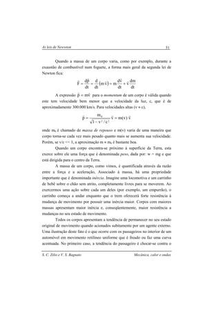 As leis de Newwton
S. C. Zilio e V. S. Bagnato Mecânica, calor e ondas
51
Quando a massa de um corpo varia, como por exemplo, durante a
exaustão de combustível num foguete, a forma mais geral da segunda lei de
Newton fica:
( )
dt
dm
v
dt
vd
mvm
dt
d
dt
pd
F
r
r
r
rr
+===
A expressão vmp
rr
= para o momentum de um corpo é válida quando
este tem velocidade bem menor que a velocidade da luz, c, que é de
aproximadamente 300.000 km/s. Para velocidades altas (v ≈ c),
v)v(mv
c/v1
m
p
22
0 rrr
=
−
=
onde m0 é chamado de massa de repouso e m(v) varia de uma maneira que
corpo torna-se cada vez mais pesado quanto mais se aumenta sua velocidade.
Porém, se v/c << 1, a aproximação m ≈ m0 é bastante boa.
Quando um corpo encontra-se próximo à superfície da Terra, esta
exerce sobre ele uma força que é denominada peso, dada por: w = mg e que
está dirigida para o centro da Terra.
A massa de um corpo, como vimos, é quantificada através da razão
entre a força e a aceleração, Associado à massa, há uma propriedade
importante que é denominada inércia. Imagine uma locomotiva e um carrinho
de bebê sobre o chão sem atrito, completamente livres para se moverem. Ao
exercermos uma ação sobre cada um deles (por exemplo, um empurrão), o
carrinho começa a andar enquanto que o trem oferecerá forte resistência à
mudança de movimento por possuir uma inércia maior. Corpos com maiores
massas apresentam maior inércia e, conseqüentemente, maior resistência a
mudanças no seu estado de movimento.
Todos os corpos apresentam a tendência de permanecer no seu estado
original de movimento quando acionados subitamente por um agente externo.
Uma ilustração deste fato é o que ocorre com os passageiros no interior de um
automóvel em movimento retilíneo uniforme que é freado ou faz uma curva
acentuada. No primeiro caso, a tendência do passageiro é chocar-se contra o
 