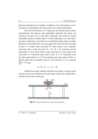 As leis de Newwton
S. C. Zilio e V. S. Bagnato Mecânica, calor e ondas
52
pára-brisa enquanto que no segundo, a tendência é sair pela tangente à curva.
Este tipo de comportamento está relacionado com a inércia do passageiro.
Das três leis de Newton, a 3a
é aquela que sem dúvida exige um maior
esclarecimento. Ela descreve uma propriedade importante das forças: sua
ocorrência em pares, isto é, toda ação corresponde uma reação de mesma
intensidade, porém de sentido oposto. Um fato importante a ser observado é
que ação e reação não se cancelam (ou se equilibram) porque agem em corpos
diferentes. Um exemplo disto é o de um corpo sobre uma mesa como ilustrado
na Fig. 4.1. O corpo exerce uma força 'N
r
sobre a mesa e esta “responde”
exercendo sobre o corpo uma força '.NN
rr
−= N
r
e 'N
r
constituem um par
ação-reação. A Terra exerce sobre o corpo a força peso w
r
para a qual existe
uma reação 'w
r
exercida do corpo sobre a Terra. w
r
e 'w
r
' constituem outro
par ação-reação porém w
r
e N
r
não constituem par ação-reação. Devido ao
fato do corpo estar em equilíbrio, pela 2a
Lei de Newton, 0a =
r
e portanto
∑ = 0F
rr
. Logo:
Nw0Nw
rrrr
−=⇒=+
Quando dois corpos isolados constituem um sistema, as únicas forças
existentes são as que constituem o par ação-reação. Neste caso, olhando para o
sistema como um todo, vemos que:
Fig. 4.1 - Forças agindo num corpo sobre uma mesa.
N
r
´N
r
'w
r
w
r
corpo
mesa
 