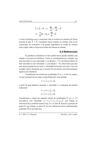 As leis de Newwton
S. C. Zilio e V. S. Bagnato Mecânica, calor e ondas
53
( ) 0
dt
pd
pp
dt
d
0
dt
pd
dt
pd
0FF
21
21
21
rr
rr
rrrrrr
==+⇒
=+⇒=+
e assim concluímos que o momentum total se conserva na ausência de forças
externas já que 1F
r
e 2F
r
constituem forças externas ao sistema. Esta lei de
conservação do momentum é de grande importância no estudo de colisões
entre corpos, onde as forças envolvidas são internas ao sistema.
4.2 Referenciais
As grandezas cinemáticas só têm sentido físico quando medidas com
relação a um ponto de referência. Assim, se considerarmos por exemplo, um
trem movendo-se com velocidade v0 na direção x > 0 e um homem dentro do
trem movendo-se com velocidade -v0 (na direção x < 0), observamos que para
uma pessoa parada fora do trem, a velocidade do homem será nula. Com este
exemplo vemos claramente que o conceito de movimento está intrinsecamente
ligado ao de referencial.
Consideremos um sistema de coordenadas O (x, y, z) fixo no espaço,
no qual a posição de um corpo é especificada pelo vetor posição:
kˆzjˆyiˆxr ++=
r
a partir do qual podemos encontrar a velocidade e a aceleração da maneira
tradicional:
kˆzjˆyiˆxa
kˆzjˆyiˆxv
&&&&&&
r
&&&
r
++=
++=
Consideremos a seguir um segundo sistema de coordenadas O’ (x’, y’, z’)
movendo-se com velocidade kˆ'vjˆ'viˆ'v'v ozoyox0 ++=
r
com relação ao
referencial fixo, conforme mostra a Fig. 4.2. O vetor R
r
descreve a posição do
ponto O’ com relação ao ponto O. Se este referencial estiver uniformemente
acelerado, R
r
(t) será dado por:
 