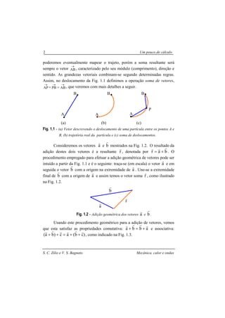 S. C. Zilio e V. S. Bagnato Mecânica, calor e ondas
2 Um pouco de cálculo
poderemos eventualmente mapear o trajeto, porém a soma resultante será
sempre o vetor AB
→
, caracterizado pelo seu módulo (comprimento), direção e
sentido. As grandezas vetoriais combinam-se segundo determinadas regras.
Assim, no deslocamento da Fig. 1.1 definimos a operação soma de vetores,
ABPBAP
→→→
=+ , que veremos com mais detalhes a seguir.
Fig. 1.1 - (a) Vetor descrevendo o deslocamento de uma partícula entre os pontos A e
B, (b) trajetória real da partícula e (c) soma de deslocamentos.
Consideremos os vetores a
r
e b
r
mostrados na Fig. 1.2. O resultado da
adição destes dois vetores é a resultante r
r
, denotada por bar
rrr
+= . O
procedimento empregado para efetuar a adição geométrica de vetores pode ser
intuído a partir da Fig. 1.1 e é o seguinte: traça-se (em escala) o vetor a
r
e em
seguida o vetor b
r
com a origem na extremidade de a
r
. Une-se a extremidade
final de b
r
com a origem de a
r
e assim temos o vetor soma r
r
, como ilustrado
na Fig. 1.2.
Fig. 1.2 - Adição geométrica dos vetores a
r
e b
r
.
Usando este procedimento geométrico para a adição de vetores, vemos
que esta satisfaz as propriedades comutativa: abba
rrrr
+=+ e associativa:
)cb(ac)ba(
rrrrrr
++=++ , como indicado na Fig. 1.3.
A
BB
A
B
A
P
(a) (b) (c)
a
r
b
r
r
r
 