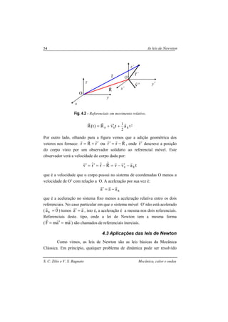 As leis de Newwton
S. C. Zilio e V. S. Bagnato Mecânica, calor e ondas
54
Fig. 4.2 - Referenciais em movimento relativo.
2
R00 tatvR)t(R
2
1 rrrr
+′+=
Por outro lado, olhando para a figura vemos que a adição geométrica dos
vetores nos fornece: RrrourRr
rrrrrr
−=′′+= , onde r′
r
descreve a posição
do corpo visto por um observador solidário ao referencial móvel. Este
observador verá a velocidade do corpo dada por:
tavvRrrv R0
rrr&r
&r&rr
−′−=−=′=′
que é a velocidade que o corpo possui no sistema de coordenadas O menos a
velocidade de O’ com relação a O. A aceleração por sua vez é:
Raaa
rrr
−=′
que é a aceleração no sistema fixo menos a aceleração relativa entro os dois
referenciais. No caso particular em que o sistema móvel O' não está acelerado
( 0aR
rr
= ) temos aa
rr
=′ , isto é, a aceleração é a mesma nos dois referenciais.
Referenciais deste. tipo, onde a lei de Newton tem a mesma forma
( amamF
rrr
=′= ) são chamados de referenciais inerciais.
4.3 Aplicações das leis de Newton
Como vimos, as leis de Newton são as leis básicas da Mecânica
Clássica. Em principio, qualquer problema de dinâmica pode ser resolvido
x
y
z
x´
y´
z´
R
r
r
r ´r
r
'v
r
O
O’
 