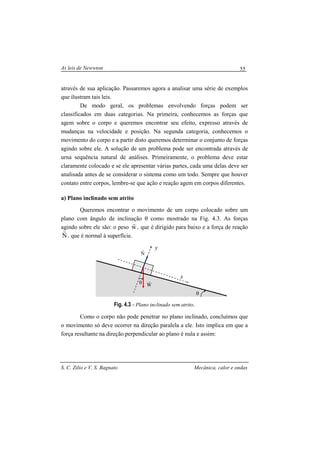 As leis de Newwton
S. C. Zilio e V. S. Bagnato Mecânica, calor e ondas
55
através de sua aplicação. Passaremos agora a analisar uma série de exemplos
que ilustram tais leis.
De modo geral, os problemas envolvendo forças podem ser
classificados em duas categorias. Na primeira, conhecemos as forças que
agem sobre o corpo e queremos encontrar seu efeito, expresso através de
mudanças na velocidade e posição. Na segunda categoria, conhecemos o
movimento do corpo e a partir disto queremos determinar o conjunto de forças
agindo sobre ele. A solução de um problema pode ser encontrada através de
urna sequência natural de análises. Primeiramente, o problema deve estar
claramente colocado e se ele apresentar várias partes, cada uma delas deve ser
analisada antes de se considerar o sistema como um todo. Sempre que houver
contato entre corpos, lembre-se que ação e reação agem em corpos diferentes.
a) Plano inclinado sem atrito
Queremos encontrar o movimento de um corpo colocado sobre um
plano com ângulo de inclinação θ como mostrado na Fig. 4.3. As forças
agindo sobre ele são: o peso w
r
, que é dirigido para baixo e a força de reação
N
r
, que é normal à superfície.
Fig. 4.3 - Plano inclinado sem atrito.
Como o corpo não pode penetrar no plano inclinado, concluímos que
o movimento só deve ocorrer na direção paralela a ele. Isto implica em que a
força resultante na direção perpendicular ao plano é nula e assim:
θ
θ
x
y
N
r
W
r
 