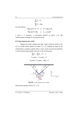 As leis de Newwton
S. C. Zilio e V. S. Bagnato Mecânica, calor e ondas
56
∑
∑
=
=
xx
y
MaF
0F
de onde obtemos:
θ=⇒=+θ− cosMgN0NcosMg
θ=⇒=θ sengaMasenMg xx
e como ax é constante, o movimento paralelo ao plano é do tipo
uniformemente acelerado já visto anteriormente.
b) Corpo suspenso por cordas
Imagine um corpo suspenso por duas cordas conforme mostra a Fig.
4.4. As cordas ficarão sujeitas às tensões 21 TeT
rr
dirigidas ao longo de seu
comprimento e, portanto, agindo sobre o corpo. Como este está em equilíbrio,
a soma total das forças agindo sobre ele é nula, de forma que:
⇒==∑ ∑ 0FF yx
0cosTcosT 2211 =θ−θ
0MgsenTsenT 2211 =−θ+θ
Fig. 4.4 - Corpo suspenso por cordas.
Destas duas equações tiramos 21 TeT
rr
:
θ1
θ1 θ2
θ2
M
T1T2
Mg
x
y
 