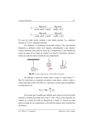 As leis de Newwton
S. C. Zilio e V. S. Bagnato Mecânica, calor e ondas
57
( )21
1
212
1
1
sen
cosMg
sensencos
cosMg
T
θ+θ
θ
=
θ+θθ
θ
=
( )21
2
212
2
21
sen
cosMg
sensencos
cosMg
T
θ+θ
θ
=
θ+θθ
θ
=
No caso da corda resistir somente a uma tensão máxima Tmax, podemos
analisar se T1 ou T2 ultrapassa tal limite.
Em dinâmica, os problemas envolvendo cordas e fios são bastante
freqüentes e, portanto, vamos tecer algumas considerações a este respeito.
Vamos considerar uma corda de massa Mc e comprimento L que sustenta um
corpo de massa M ao longo da vertical (ver Fig.4.5). Queremos calcular a
tensão na corda em toda a extensão de seu comprimento.
Fig. 4.5 - Corpo suspenso por uma corda com massa.
Se isolarmos o ponto de contato entre o corpo e a corda temos T =
Mg. Por outro lado, se tomarmos um ponto a uma altura x sobre o corpo, a
massa total abaixo dele é M+(MC/L) x e para que a corda esteja em equilíbrio,
a tensão deverá ser:
xg
L
M
Mg)x(T c
+=
Isto mostra que à medida que subimos pela corda seu nível de tensão
aumenta e no ponto de contato com o teto T = (M + Mc) g, como esperado. No
entanto, se a massa da corda for desprezível, a tensão é a mesma em cada
ponto ao longo de seu comprimento e ela funciona apenas como transmissora
de esforços.
M Mg
T
M
x
 