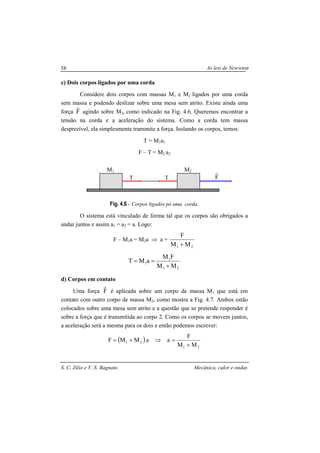 As leis de Newwton
S. C. Zilio e V. S. Bagnato Mecânica, calor e ondas
58
c) Dois corpos ligados por uma corda
Considere dois corpos com massas M1 e M2 ligados por uma corda
sem massa e podendo deslizar sobre uma mesa sem atrito. Existe ainda uma
força F
r
agindo sobre M2, como indicado na Fig. 4.6. Queremos encontrar a
tensão na corda e a aceleração do sistema. Como a corda tem massa
desprezível, ela simplesmente transmite a força. Isolando os corpos, temos:
T = M1a1
F – T = M2 a2
Fig. 4.6 - Corpos ligados pó uma corda.
O sistema está vinculado de forma tal que os corpos são obrigados a
andar juntos e assim a1 = a2 = a. Logo:
F – M1a = M2a ⇒ a =
21 MM
F
+
21
1
1
MM
FM
aMT
+
==
d) Corpos em contato
Uma força F
r
é aplicada sobre um corpo de massa M1 que está em
contato com outro corpo de massa M2, como mostra a Fig. 4.7. Ambos estão
colocados sobre uma mesa sem atrito e a questão que se pretende responder é
sobre a força que é transmitida ao corpo 2. Como os corpos se movem juntos,
a aceleração será a mesma para os dois e então podemos escrever:
( )
21
21
MM
F
aaMMF
+
=⇒+=
T T
M1 M2
F
r
 