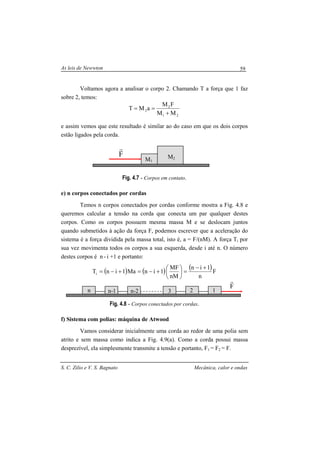 As leis de Newwton
S. C. Zilio e V. S. Bagnato Mecânica, calor e ondas
59
Voltamos agora a analisar o corpo 2. Chamando T a força que 1 faz
sobre 2, temos:
21
2
2
MM
FM
aMT
+
==
e assim vemos que este resultado é similar ao do caso em que os dois corpos
estão ligados pela corda.
Fig. 4.7 - Corpos em contato.
e) n corpos conectados por cordas
Temos n corpos conectados por cordas conforme mostra a Fig. 4.8 e
queremos calcular a tensão na corda que conecta um par qualquer destes
corpos. Como os corpos possuem mesma massa M e se deslocam juntos
quando submetidos à ação da força F, podemos escrever que a aceleração do
sistema é a força dividida pela massa total, isto é, a = F/(nM). A força Ti por
sua vez movimenta todos os corpos a sua esquerda, desde i até n. O número
destes corpos é n - i +1 e portanto:
( ) ( ) ( )F
n
1in
n
MF
1inMa1inTi
+−
=





Μ
+−=+−=
Fig. 4.8 - Corpos conectados por cordas.
f) Sistema com polias: máquina de Atwood
Vamos considerar inicialmente uma corda ao redor de uma polia sem
atrito e sem massa como indica a Fig. 4.9(a). Como a corda possui massa
desprezível, ela simplesmente transmite a tensão e portanto, F1 = F2 = F.
M1
M2
F
r
F
r
n n-1 n-2 3 2 1
 