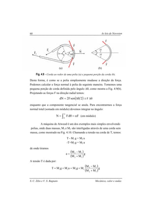 As leis de Newwton
S. C. Zilio e V. S. Bagnato Mecânica, calor e ondas
60
Fig. 4.9 - Corda ao redor de uma polia (a) e pequena porção da corda (b).
Desta forma, é como se a polia simplesmente mudasse a direção da força.
Podemos calcular a força normal à polia da seguinte maneira. Tomemos uma
pequena porção de corda definida pelo ângulo ∆θ, como mostra a Fig. 4.9(b).
Projetando as forças F na direção radial temos:
( )2senF2dN θ∆= ≅ F ∆θ
enquanto que a componente tangencial se anula. Para encontrarmos a força
normal total (somada em módulo) devemos integrar no ângulo:
∫
α
α=θ=
0
FdFN (em módulo)
A máquina de Atwood é um dos exemplos mais simples envolvendo
polias, onde duas massas, M1 e M2 são interligadas através de uma corda sem
massa, como mostrado na Fig. 4.10. Chamando a tensão na corda de T, temos:
T - M1 g = M2 a
-T+M2 g = M2 a
de onde tiramos
( )
( )
g
MM
MM
a
12
12
+
−
=
A tensão T é dada por:
( )
( )
g
MM
MM
MgMaMgMT
12
12
1111
+
−
+=+=
2π−α ∆θ
F
r
F
r
N
r
1F
r
2
θ∆
F
r
F
r
2
θ∆2F
r
(a) (b)
 
