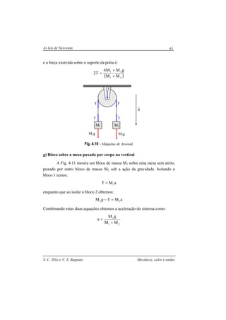 As leis de Newwton
S. C. Zilio e V. S. Bagnato Mecânica, calor e ondas
61
e a força exercida sobre o suporte da polia é:
( )21
21
MM
gMM4
T2
+
+
=
Fig. 4.10 - Máquina de Atwood.
g) Bloco sobre a mesa puxado por corpo na vertical
A Fig. 4.11 mostra um bloco de massa M1 sobre uma mesa sem atrito,
puxado por outro bloco de massa M2 sob a ação da gravidade. Isolando o
bloco 1 temos:
aMT 1=
enquanto que ao isolar o bloco 2 obtemos:
aMTgM 22 =−
Combinando estas duas equações obtemos a aceleração do sistema como:
21
2
MM
gM
a
+
=
M2gM1g
M1 M2
2T
a
r
T
T T
T
 